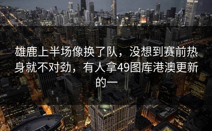 雄鹿上半场像换了队，没想到赛前热身就不对劲，有人拿49图库港澳更新的一