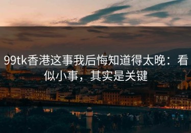 99tk香港这事我后悔知道得太晚：看似小事，其实是关键