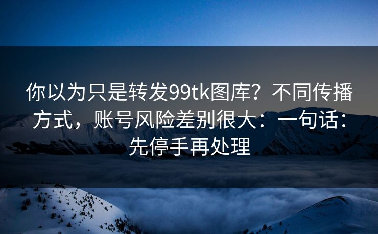 你以为只是转发99tk图库？不同传播方式，账号风险差别很大：一句话：先停手再处理