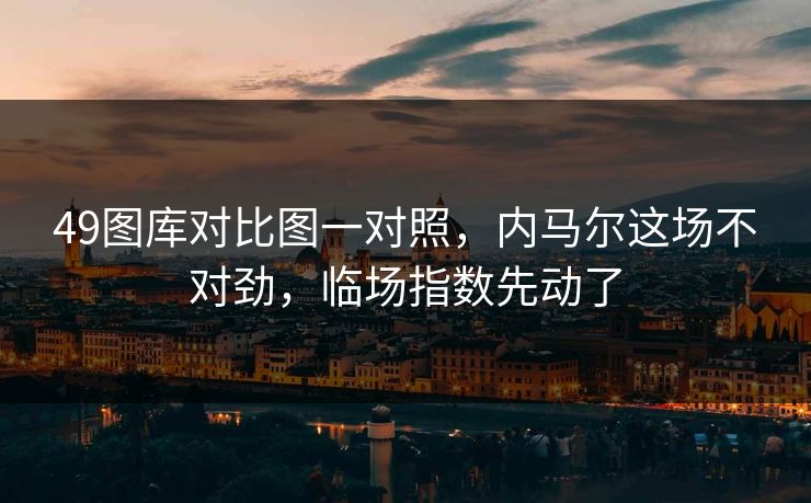 49图库对比图一对照,内马尔这场不对劲,临场指数先动了 49图库对比图一对照,内马尔这场不对劲,临场指数先动了