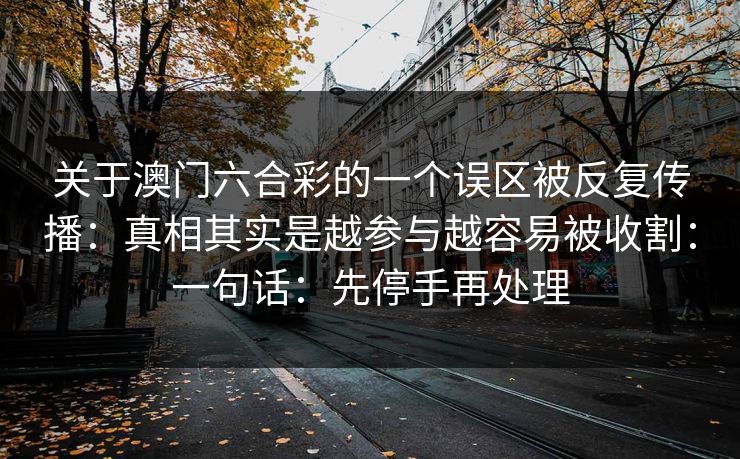 关于澳门六合彩的一个误区被反复传播:真相其实是越参与越容易被收割:一句话:先停手再处理 关于澳门六合彩的一个误区被反复传播:真相其实是越参与越容易被收割:一句话:先停手再处理