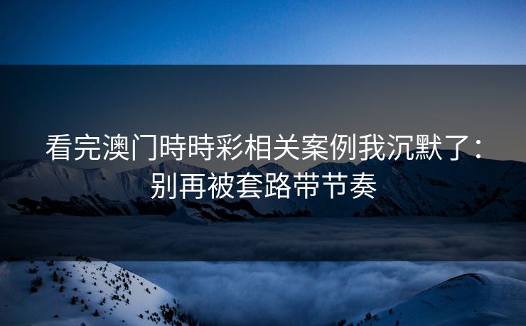 看完澳门時時彩相关案例我沉默了:别再被套路带节奏 看完澳门時時彩相关案例我沉默了:别再被套路带节奏