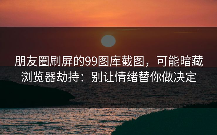 朋友圈刷屏的99图库截图,可能暗藏浏览器劫持:别让情绪替你做决定 朋友圈刷屏的99图库截图,可能暗藏浏览器劫持:别让情绪替你做决定